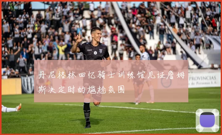 丹尼格林回忆骑士训练馆见证詹姆斯决定时的尴尬氛围