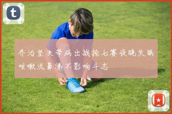 乔治坚决带病出战抢七赛夜晚失眠咳嗽流鼻涕不影响斗志