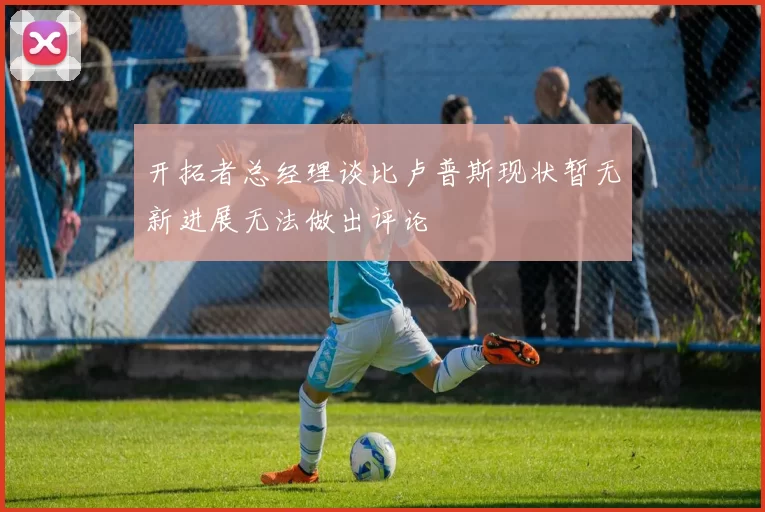 开拓者总经理谈比卢普斯现状暂无新进展无法做出评论