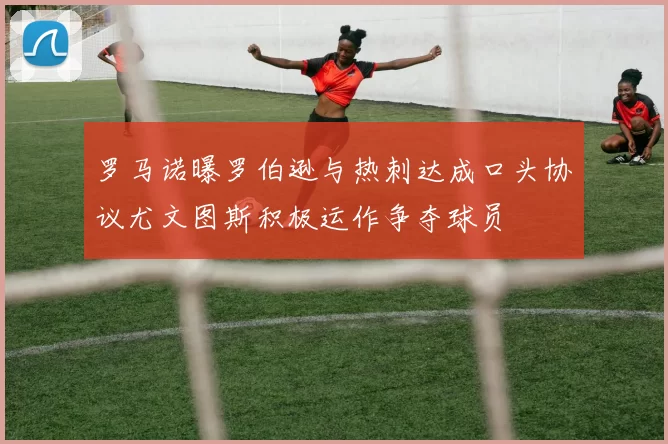 罗马诺曝罗伯逊与热刺达成口头协议尤文图斯积极运作争夺球员
