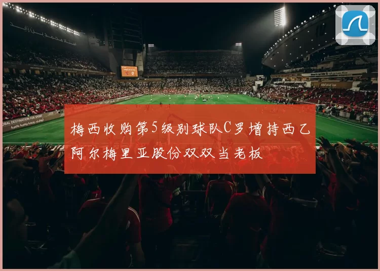 梅西收购第5级别球队C罗增持西乙阿尔梅里亚股份双双当老板