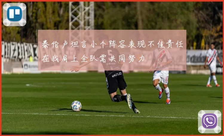 泰伦卢坦言小个阵容表现不佳责任在我肩上全队需共同努力