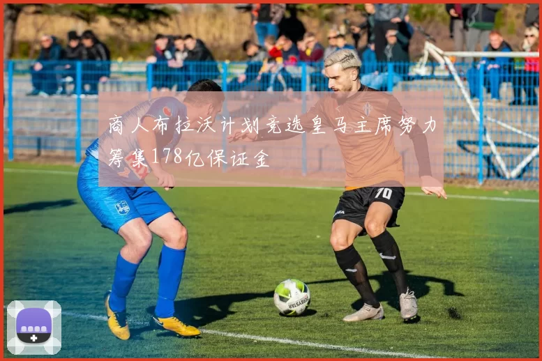 商人布拉沃计划竞选皇马主席努力筹集178亿保证金