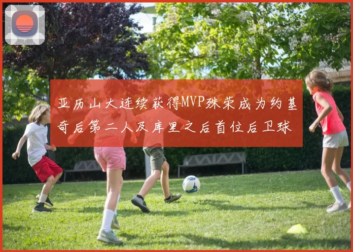 亚历山大连续获得MVP殊荣成为约基奇后第二人及库里之后首位后卫球员