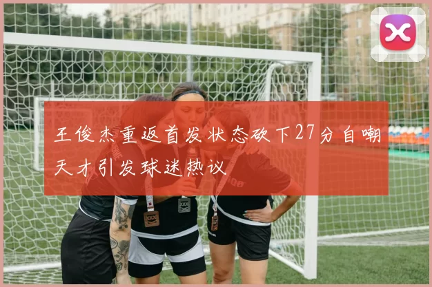 王俊杰重返首发状态砍下27分自嘲天才引发球迷热议