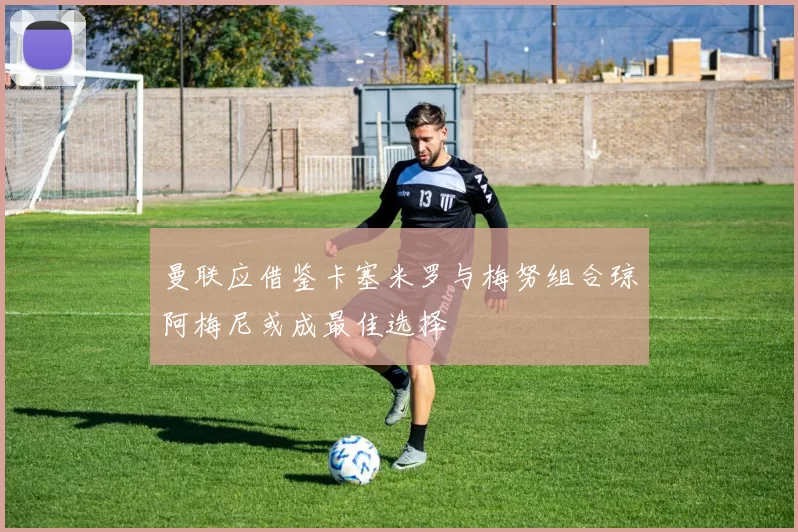 曼联应借鉴卡塞米罗与梅努组合琼阿梅尼或成最佳选择