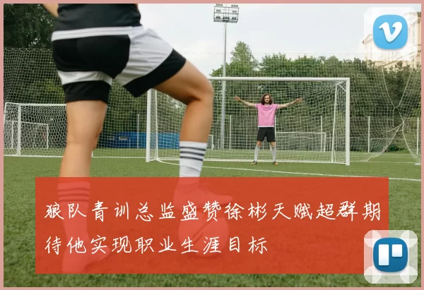 狼队青训总监盛赞徐彬天赋超群期待他实现职业生涯目标