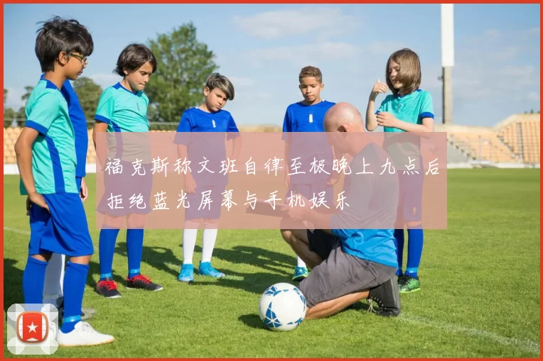 福克斯称文班自律至极晚上九点后拒绝蓝光屏幕与手机娱乐
