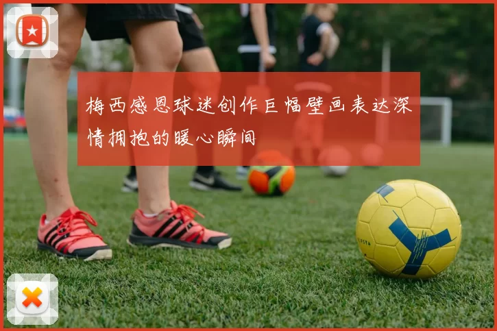 梅西感恩球迷创作巨幅壁画表达深情拥抱的暖心瞬间