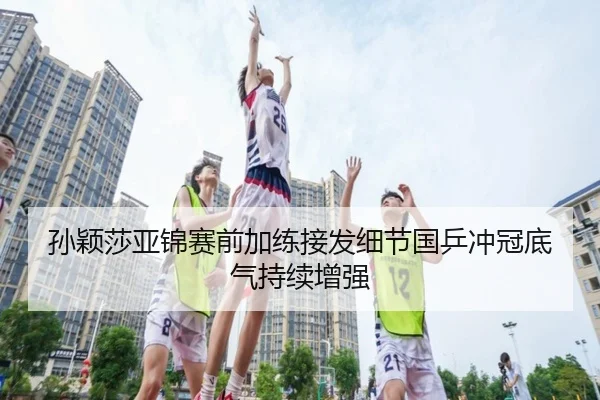 孙颖莎亚锦赛前加练接发细节国乒冲冠底气持续增强